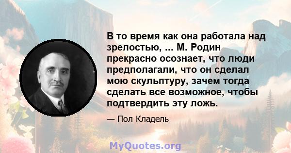 В то время как она работала над зрелостью, ... М. Родин прекрасно осознает, что люди предполагали, что он сделал мою скульптуру, зачем тогда сделать все возможное, чтобы подтвердить эту ложь.