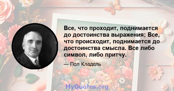 Все, что проходит, поднимается до достоинства выражения; Все, что происходит, поднимается до достоинства смысла. Все либо символ, либо притчу.