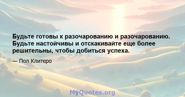 Будьте готовы к разочарованию и разочарованию. Будьте настойчивы и отскакивайте еще более решительны, чтобы добиться успеха.