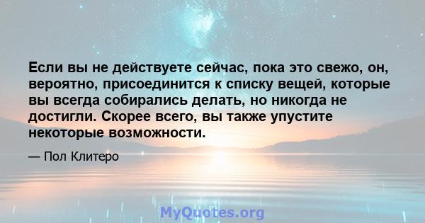 Если вы не действуете сейчас, пока это свежо, он, вероятно, присоединится к списку вещей, которые вы всегда собирались делать, но никогда не достигли. Скорее всего, вы также упустите некоторые возможности.