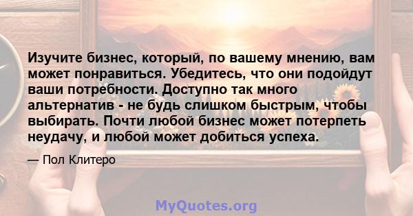 Изучите бизнес, который, по вашему мнению, вам может понравиться. Убедитесь, что они подойдут ваши потребности. Доступно так много альтернатив - не будь слишком быстрым, чтобы выбирать. Почти любой бизнес может