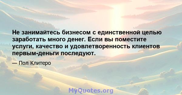 Не занимайтесь бизнесом с единственной целью заработать много денег. Если вы поместите услуги, качество и удовлетворенность клиентов первым-деньги последуют.