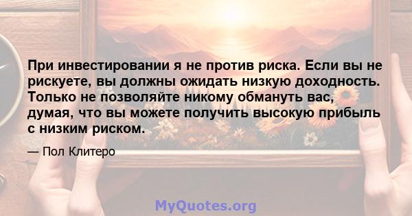 При инвестировании я не против риска. Если вы не рискуете, вы должны ожидать низкую доходность. Только не позволяйте никому обмануть вас, думая, что вы можете получить высокую прибыль с низким риском.