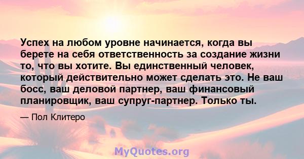 Успех на любом уровне начинается, когда вы берете на себя ответственность за создание жизни то, что вы хотите. Вы единственный человек, который действительно может сделать это. Не ваш босс, ваш деловой партнер, ваш