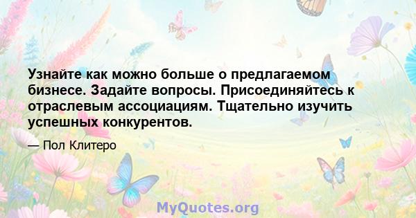 Узнайте как можно больше о предлагаемом бизнесе. Задайте вопросы. Присоединяйтесь к отраслевым ассоциациям. Тщательно изучить успешных конкурентов.