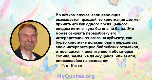 Во всяком случае, если эволюция оказывается правдой, то христианин должен принять его как одного посвященного следом истине, куда бы она ни была. Это может означать переработку его интерпретации генезиса на субъекту,