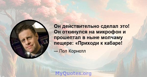 Он действительно сделал это! Он откинулся на микрофон и прошептал в ныне молчаму пещере: «Приходи к кабаре!