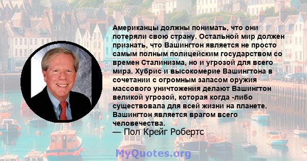 Американцы должны понимать, что они потеряли свою страну. Остальной мир должен признать, что Вашингтон является не просто самым полным полицейским государством со времен Сталинизма, но и угрозой для всего мира. Хубрис и 