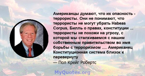 Американцы думают, что их опасность - террористы. Они не понимают, что террористы не могут убрать Habeas Corpus, Билль о правах, конституции ... террористы не похожи на угрозу, с которой мы сталкиваемся с нашим