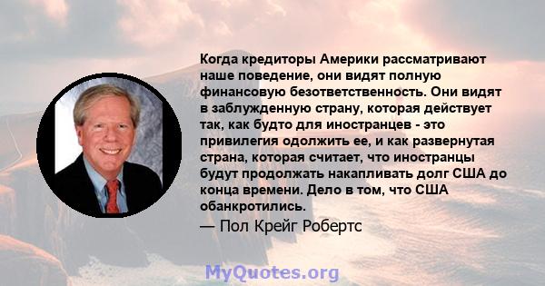 Когда кредиторы Америки рассматривают наше поведение, они видят полную финансовую безответственность. Они видят в заблужденную страну, которая действует так, как будто для иностранцев - это привилегия одолжить ее, и как 