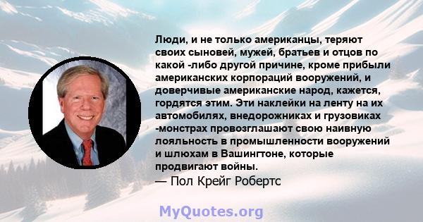 Люди, и не только американцы, теряют своих сыновей, мужей, братьев и отцов по какой -либо другой причине, кроме прибыли американских корпораций вооружений, и доверчивые американские народ, кажется, гордятся этим. Эти