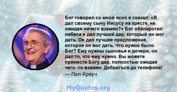 Бог говорил со мной ясно и сказал: «Я дал своему сыну Иисусу на кресте, не ожидая ничего взамен?» Бог обанкротил небеса и дал лучший дар, который он мог дать. Он дал лучшее предложение, которое он мог дать. Что нужно