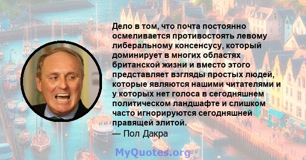 Дело в том, что почта постоянно осмеливается противостоять левому либеральному консенсусу, который доминирует в многих областях британской жизни и вместо этого представляет взгляды простых людей, которые являются нашими 