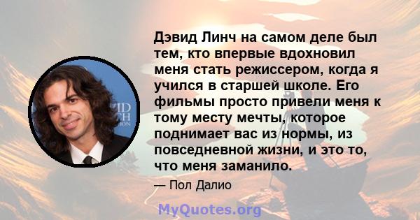 Дэвид Линч на самом деле был тем, кто впервые вдохновил меня стать режиссером, когда я учился в старшей школе. Его фильмы просто привели меня к тому месту мечты, которое поднимает вас из нормы, из повседневной жизни, и