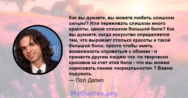 Как вы думаете, вы можете любить слишком сильно? Или переживать слишком много красоты, ценой слишком большой боли? Как вы думаете, когда искусство определяется тем, что выражает столько красоты и такой большой боли,