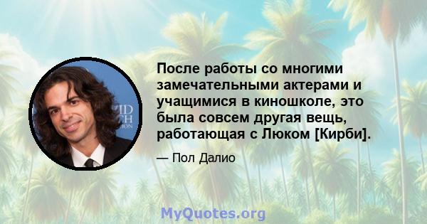 После работы со многими замечательными актерами и учащимися в киношколе, это была совсем другая вещь, работающая с Люком [Кирби].