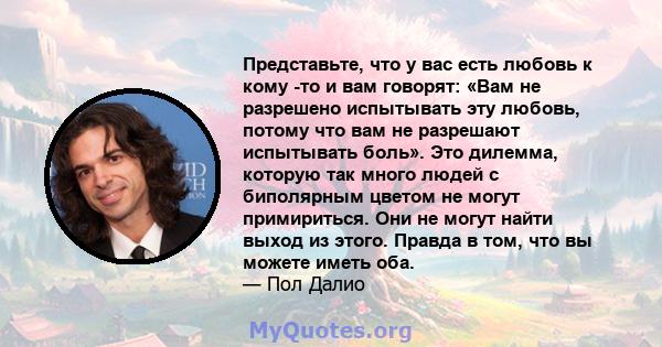 Представьте, что у вас есть любовь к кому -то и вам говорят: «Вам не разрешено испытывать эту любовь, потому что вам не разрешают испытывать боль». Это дилемма, которую так много людей с биполярным цветом не могут