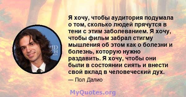 Я хочу, чтобы аудитория подумала о том, сколько людей прячутся в тени с этим заболеванием. Я хочу, чтобы фильм забрал стигму мышления об этом как о болезни и болезнь, которую нужно раздавить. Я хочу, чтобы они были в