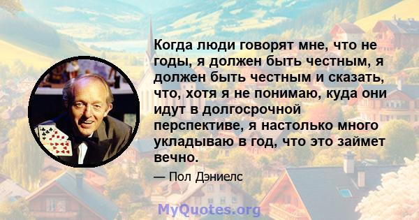 Когда люди говорят мне, что не годы, я должен быть честным, я должен быть честным и сказать, что, хотя я не понимаю, куда они идут в долгосрочной перспективе, я настолько много укладываю в год, что это займет вечно.