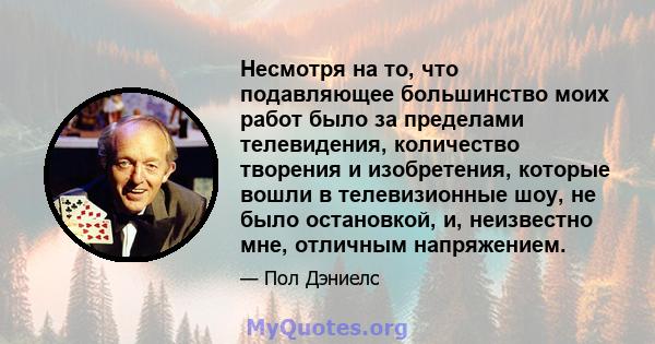 Несмотря на то, что подавляющее большинство моих работ было за пределами телевидения, количество творения и изобретения, которые вошли в телевизионные шоу, не было остановкой, и, неизвестно мне, отличным напряжением.