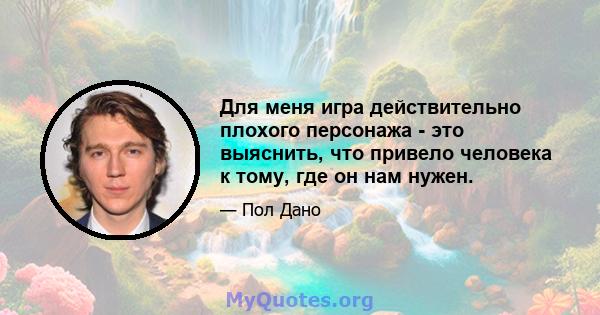 Для меня игра действительно плохого персонажа - это выяснить, что привело человека к тому, где он нам нужен.