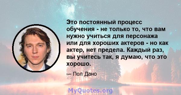 Это постоянный процесс обучения - не только то, что вам нужно учиться для персонажа или для хороших актеров - но как актер, нет предела. Каждый раз, вы учитесь так, я думаю, что это хорошо.