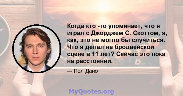 Когда кто -то упоминает, что я играл с Джорджем С. Скоттом, я, как, это не могло бы случиться. Что я делал на бродвейской сцене в 11 лет? Сейчас это пока на расстоянии.