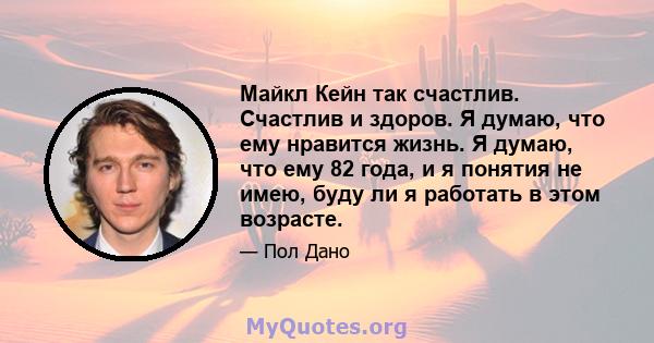 Майкл Кейн так счастлив. Счастлив и здоров. Я думаю, что ему нравится жизнь. Я думаю, что ему 82 года, и я понятия не имею, буду ли я работать в этом возрасте.