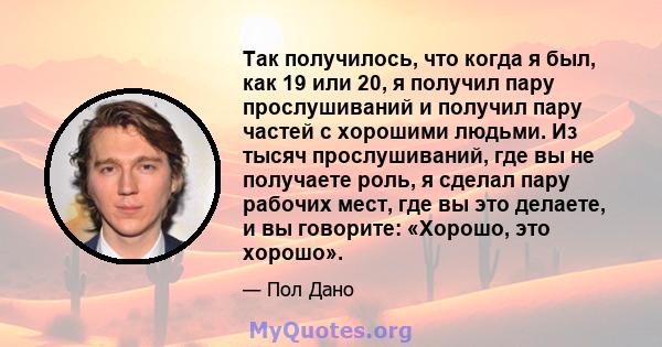 Так получилось, что когда я был, как 19 или 20, я получил пару прослушиваний и получил пару частей с хорошими людьми. Из тысяч прослушиваний, где вы не получаете роль, я сделал пару рабочих мест, где вы это делаете, и