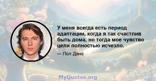 У меня всегда есть период адаптации, когда я так счастлив быть дома, но тогда мое чувство цели полностью исчезло.