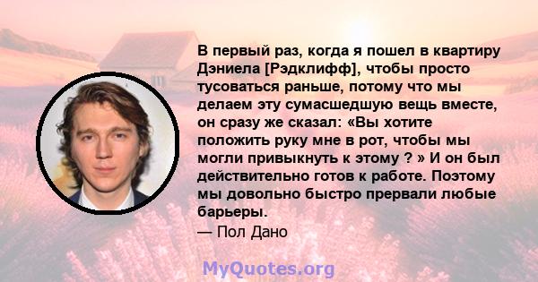 В первый раз, когда я пошел в квартиру Дэниела [Рэдклифф], чтобы просто тусоваться раньше, потому что мы делаем эту сумасшедшую вещь вместе, он сразу же сказал: «Вы хотите положить руку мне в рот, чтобы мы могли