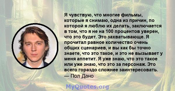 Я чувствую, что многие фильмы, которые я снимаю, одна из причин, по которой я люблю их делать, заключается в том, что я не на 100 процентов уверен, что это будет. Это захватывающе. Я прочитал равное количество очень