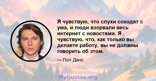 Я чувствую, что слухи соходят с ума, и люди взорвали весь интернет с новостями. Я чувствую, что, как только вы делаете работу, вы не должны говорить об этом.