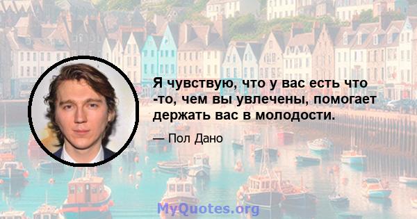 Я чувствую, что у вас есть что -то, чем вы увлечены, помогает держать вас в молодости.