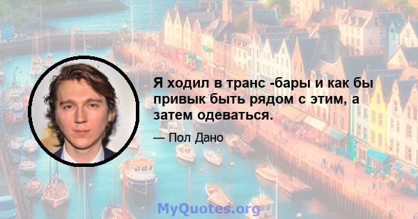 Я ходил в транс -бары и как бы привык быть рядом с этим, а затем одеваться.