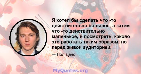 Я хотел бы сделать что -то действительно большое, а затем что -то действительно маленькое, и посмотреть, каково это работать таким образом, но перед живой аудиторией.