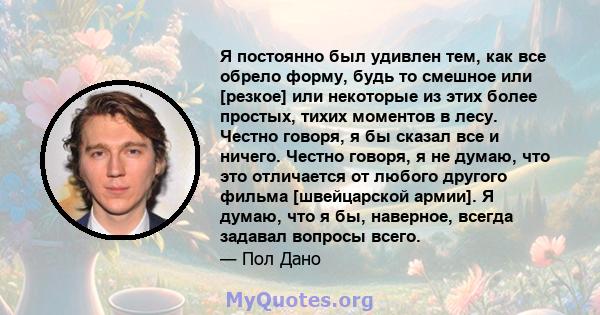 Я постоянно был удивлен тем, как все обрело форму, будь то смешное или [резкое] или некоторые из этих более простых, тихих моментов в лесу. Честно говоря, я бы сказал все и ничего. Честно говоря, я не думаю, что это