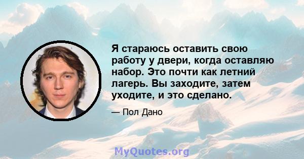 Я стараюсь оставить свою работу у двери, когда оставляю набор. Это почти как летний лагерь. Вы заходите, затем уходите, и это сделано.