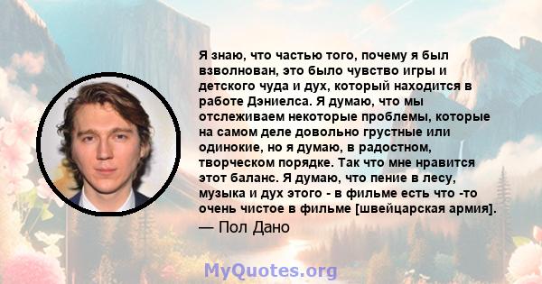 Я знаю, что частью того, почему я был взволнован, это было чувство игры и детского чуда и дух, который находится в работе Дэниелса. Я думаю, что мы отслеживаем некоторые проблемы, которые на самом деле довольно грустные 