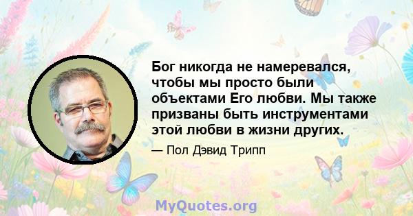 Бог никогда не намеревался, чтобы мы просто были объектами Его любви. Мы также призваны быть инструментами этой любви в жизни других.