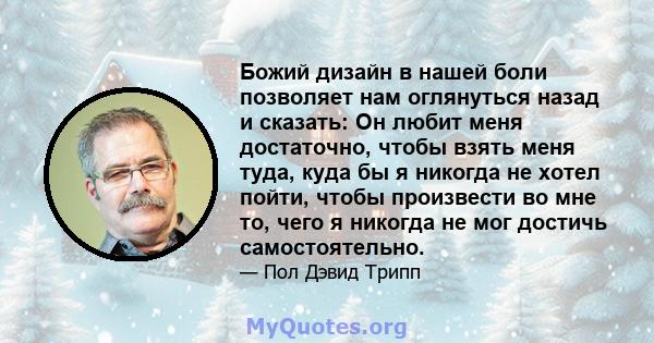 Божий дизайн в нашей боли позволяет нам оглянуться назад и сказать: Он любит меня достаточно, чтобы взять меня туда, куда бы я никогда не хотел пойти, чтобы произвести во мне то, чего я никогда не мог достичь