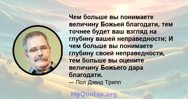 Чем больше вы понимаете величину Божьей благодати, тем точнее будет ваш взгляд на глубину вашей неправедности; И чем больше вы понимаете глубину своей неправедности, тем больше вы оцените величину Божьего дара благодати.