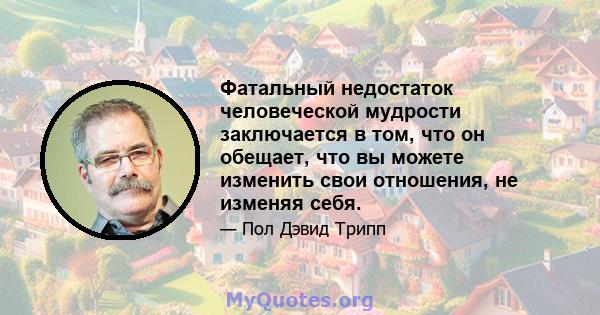 Фатальный недостаток человеческой мудрости заключается в том, что он обещает, что вы можете изменить свои отношения, не изменяя себя.