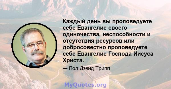 Каждый день вы проповедуете себе Евангелие своего одиночества, неспособности и отсутствия ресурсов или добросовестно проповедуете себе Евангелие Господа Иисуса Христа.