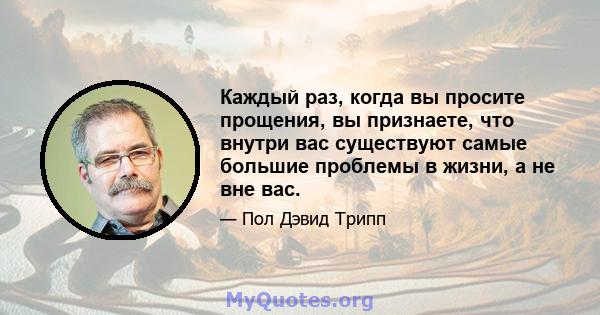 Каждый раз, когда вы просите прощения, вы признаете, что внутри вас существуют самые большие проблемы в жизни, а не вне вас.