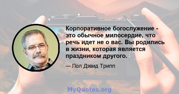 Корпоративное богослужение - это обычное милосердие, что речь идет не о вас. Вы родились в жизни, которая является праздником другого.