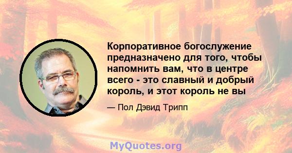 Корпоративное богослужение предназначено для того, чтобы напомнить вам, что в центре всего - это славный и добрый король, и этот король не вы