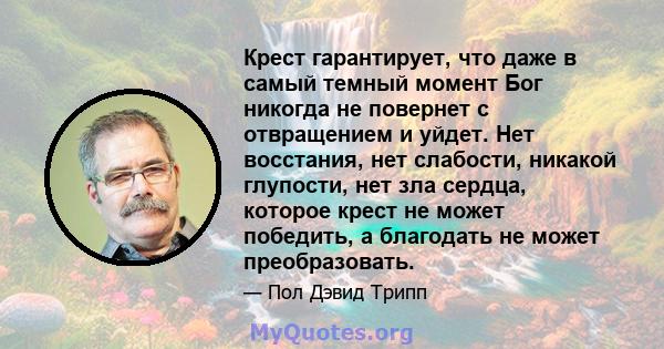 Крест гарантирует, что даже в самый темный момент Бог никогда не повернет с отвращением и уйдет. Нет восстания, нет слабости, никакой глупости, нет зла ​​сердца, которое крест не может победить, а благодать не может