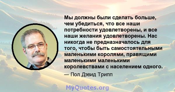 Мы должны были сделать больше, чем убедиться, что все наши потребности удовлетворены, и все наши желания удовлетворены. Нас никогда не предназначалось для того, чтобы быть самостоятельными маленькими королями, правящими 