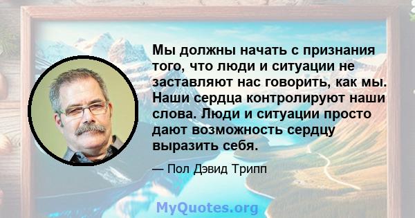 Мы должны начать с признания того, что люди и ситуации не заставляют нас говорить, как мы. Наши сердца контролируют наши слова. Люди и ситуации просто дают возможность сердцу выразить себя.